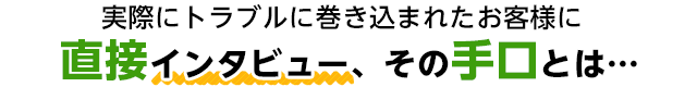 実際にトラブルに巻き込まれたお客様に直接インタビュー、その手口とは...