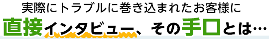 実際にトラブルに巻き込まれたお客様に直接インタビュー、その手口とは...