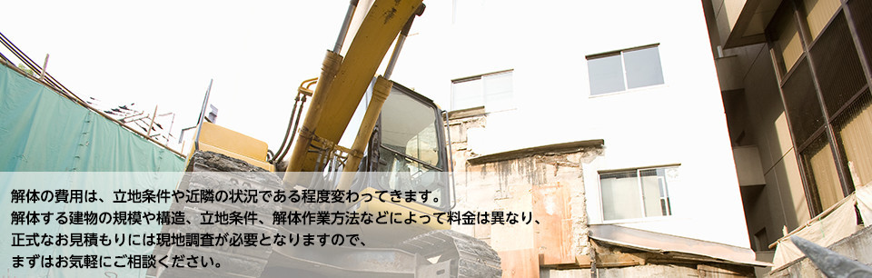 解体の費用は、立地条件や近隣の状況である程度変わってきます。 解体する建物の規模や構造、立地条件、解体作業方法などによって料金は異なり、 正式なお見積もりには現地調査が必要となりますので、 まずはお気軽にご相談ください。